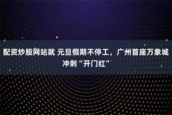 配资炒股网站就 元旦假期不停工，广州首座万象城冲刺“开门红”