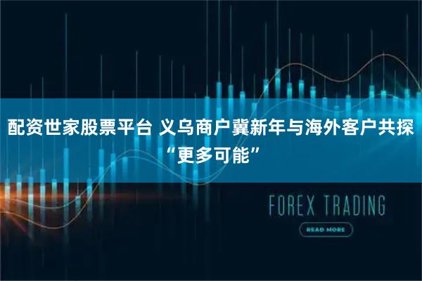 配资世家股票平台 义乌商户冀新年与海外客户共探“更多可能”
