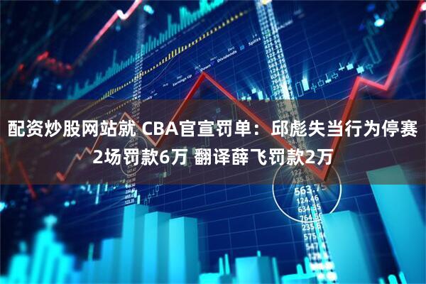 配资炒股网站就 CBA官宣罚单：邱彪失当行为停赛2场罚款6万 翻译薛飞罚款2万