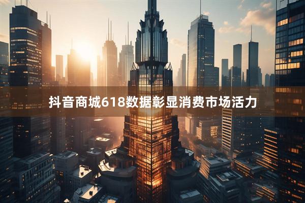 抖音商城618数据彰显消费市场活力