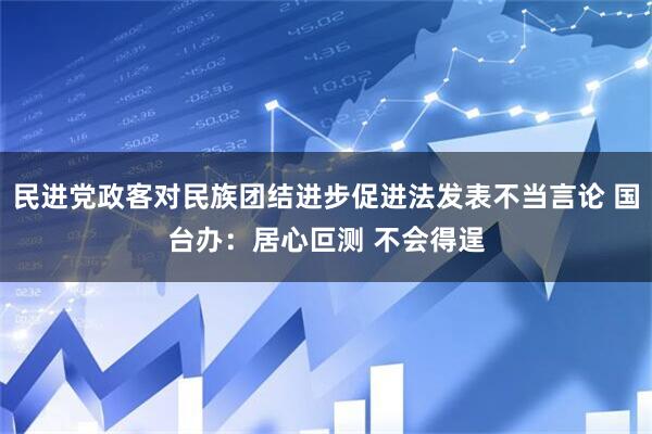 民进党政客对民族团结进步促进法发表不当言论 国台办：居心叵测 不会得逞