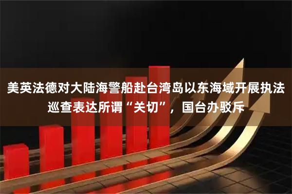 美英法德对大陆海警船赴台湾岛以东海域开展执法巡查表达所谓“关切”，国台办驳斥