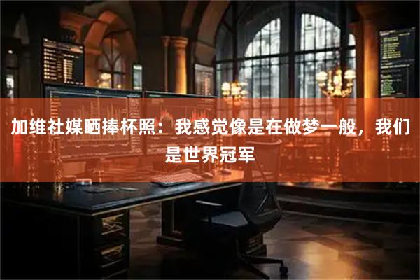 加维社媒晒捧杯照：我感觉像是在做梦一般，我们是世界冠军