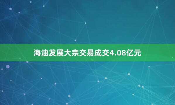 海油发展大宗交易成交4.08亿元