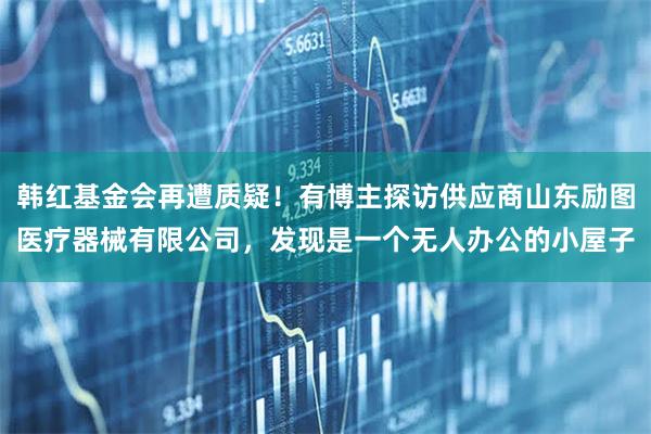 韩红基金会再遭质疑！有博主探访供应商山东励图医疗器械有限公司，发现是一个无人办公的小屋子