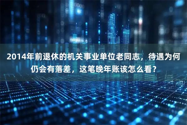 2014年前退休的机关事业单位老同志，待遇为何仍会有落差，这笔晚年账该怎么看？