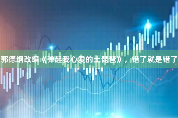郭德纲改编《弹起我心爱的土琵琶》，错了就是错了